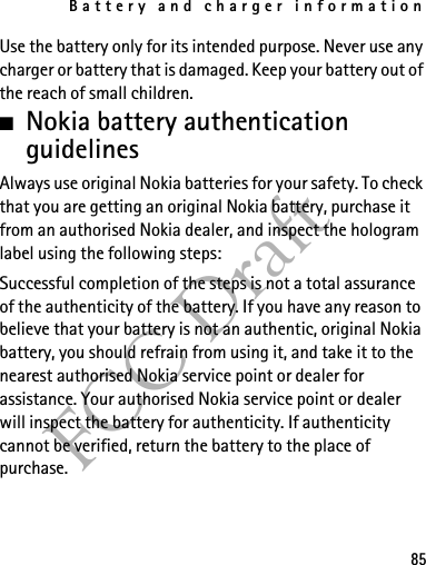 Battery and charger information85FCC DraftUse the battery only for its intended purpose. Never use any charger or battery that is damaged. Keep your battery out of the reach of small children.■Nokia battery authentication guidelinesAlways use original Nokia batteries for your safety. To check that you are getting an original Nokia battery, purchase it from an authorised Nokia dealer, and inspect the hologram label using the following steps:Successful completion of the steps is not a total assurance of the authenticity of the battery. If you have any reason to believe that your battery is not an authentic, original Nokia battery, you should refrain from using it, and take it to the nearest authorised Nokia service point or dealer for assistance. Your authorised Nokia service point or dealer will inspect the battery for authenticity. If authenticity cannot be verified, return the battery to the place of purchase.