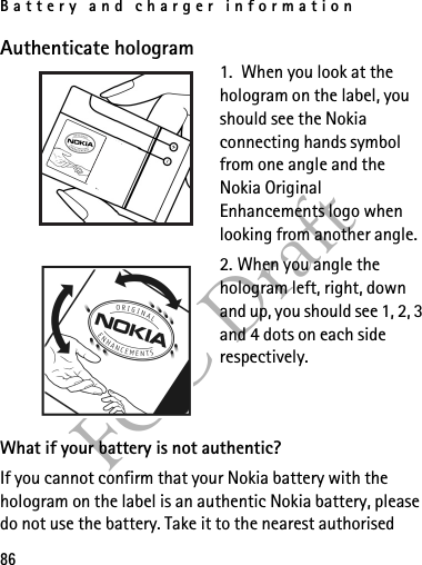 Battery and charger information86FCC DraftAuthenticate hologram1.  When you look at the hologram on the label, you should see the Nokia connecting hands symbol from one angle and the Nokia Original Enhancements logo when looking from another angle.2. When you angle the hologram left, right, down and up, you should see 1, 2, 3 and 4 dots on each side respectively.What if your battery is not authentic?If you cannot confirm that your Nokia battery with the hologram on the label is an authentic Nokia battery, please do not use the battery. Take it to the nearest authorised 