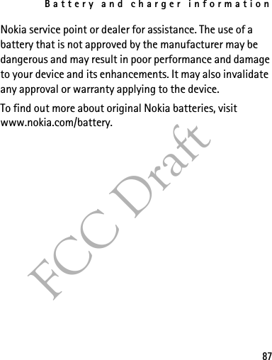 Battery and charger information87FCC DraftNokia service point or dealer for assistance. The use of a battery that is not approved by the manufacturer may be dangerous and may result in poor performance and damage to your device and its enhancements. It may also invalidate any approval or warranty applying to the device.To find out more about original Nokia batteries, visit www.nokia.com/battery. 