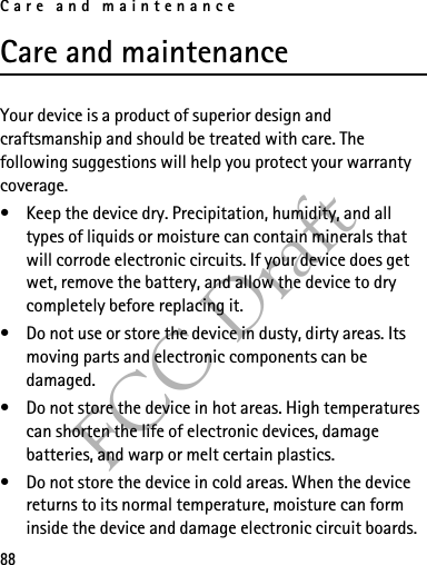 Care and maintenance88FCC DraftCare and maintenanceYour device is a product of superior design and craftsmanship and should be treated with care. The following suggestions will help you protect your warranty coverage.• Keep the device dry. Precipitation, humidity, and all types of liquids or moisture can contain minerals that will corrode electronic circuits. If your device does get wet, remove the battery, and allow the device to dry completely before replacing it.• Do not use or store the device in dusty, dirty areas. Its moving parts and electronic components can be damaged.• Do not store the device in hot areas. High temperatures can shorten the life of electronic devices, damage batteries, and warp or melt certain plastics.• Do not store the device in cold areas. When the device returns to its normal temperature, moisture can form inside the device and damage electronic circuit boards.