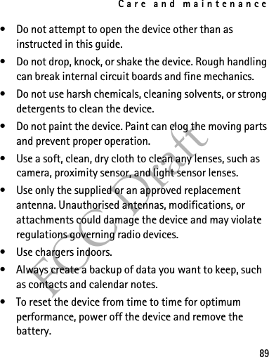 Care and maintenance89FCC Draft• Do not attempt to open the device other than as instructed in this guide.• Do not drop, knock, or shake the device. Rough handling can break internal circuit boards and fine mechanics.• Do not use harsh chemicals, cleaning solvents, or strong detergents to clean the device.• Do not paint the device. Paint can clog the moving parts and prevent proper operation.• Use a soft, clean, dry cloth to clean any lenses, such as camera, proximity sensor, and light sensor lenses.• Use only the supplied or an approved replacement antenna. Unauthorised antennas, modifications, or attachments could damage the device and may violate regulations governing radio devices.• Use chargers indoors.• Always create a backup of data you want to keep, such as contacts and calendar notes.• To reset the device from time to time for optimum performance, power off the device and remove the battery.