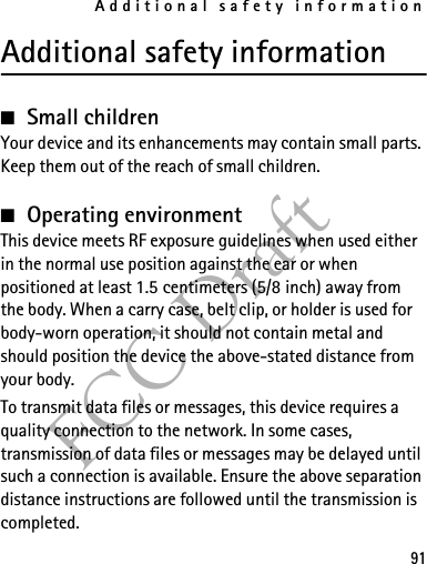 Additional safety information91FCC DraftAdditional safety information■Small childrenYour device and its enhancements may contain small parts. Keep them out of the reach of small children.■Operating environmentThis device meets RF exposure guidelines when used either in the normal use position against the ear or when positioned at least 1.5 centimeters (5/8 inch) away from the body. When a carry case, belt clip, or holder is used for body-worn operation, it should not contain metal and should position the device the above-stated distance from your body.To transmit data files or messages, this device requires a quality connection to the network. In some cases, transmission of data files or messages may be delayed until such a connection is available. Ensure the above separation distance instructions are followed until the transmission is completed.