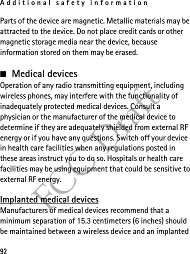 Additional safety information92FCC DraftParts of the device are magnetic. Metallic materials may be attracted to the device. Do not place credit cards or other magnetic storage media near the device, because information stored on them may be erased.■Medical devicesOperation of any radio transmitting equipment, including wireless phones, may interfere with the functionality of inadequately protected medical devices. Consult a physician or the manufacturer of the medical device to determine if they are adequately shielded from external RF energy or if you have any questions. Switch off your device in health care facilities when any regulations posted in these areas instruct you to do so. Hospitals or health care facilities may be using equipment that could be sensitive to external RF energy.Implanted medical devicesManufacturers of medical devices recommend that a minimum separation of 15.3 centimeters (6 inches) should be maintained between a wireless device and an implanted 