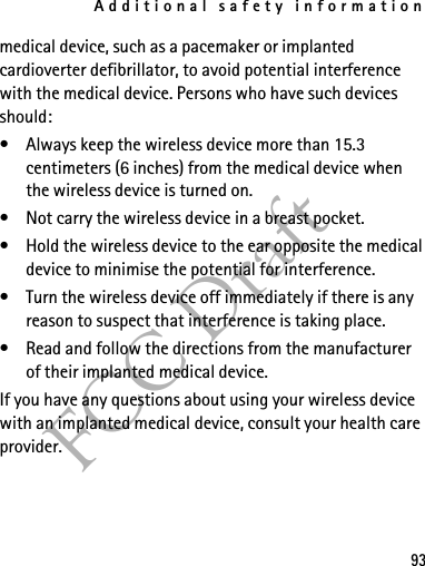 Additional safety information93FCC Draftmedical device, such as a pacemaker or implanted cardioverter defibrillator, to avoid potential interference with the medical device. Persons who have such devices should:• Always keep the wireless device more than 15.3 centimeters (6 inches) from the medical device when the wireless device is turned on.• Not carry the wireless device in a breast pocket.• Hold the wireless device to the ear opposite the medical device to minimise the potential for interference.• Turn the wireless device off immediately if there is any reason to suspect that interference is taking place.• Read and follow the directions from the manufacturer of their implanted medical device.If you have any questions about using your wireless device with an implanted medical device, consult your health care provider.