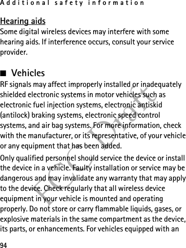 Additional safety information94FCC DraftHearing aidsSome digital wireless devices may interfere with some hearing aids. If interference occurs, consult your service provider.■VehiclesRF signals may affect improperly installed or inadequately shielded electronic systems in motor vehicles such as electronic fuel injection systems, electronic antiskid (antilock) braking systems, electronic speed control systems, and air bag systems. For more information, check with the manufacturer, or its representative, of your vehicle or any equipment that has been added.Only qualified personnel should service the device or install the device in a vehicle. Faulty installation or service may be dangerous and may invalidate any warranty that may apply to the device. Check regularly that all wireless device equipment in your vehicle is mounted and operating properly. Do not store or carry flammable liquids, gases, or explosive materials in the same compartment as the device, its parts, or enhancements. For vehicles equipped with an 