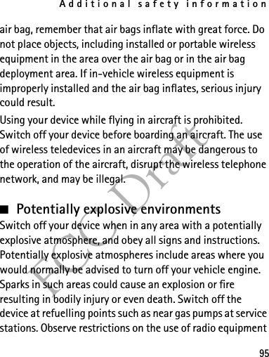 Additional safety information95FCC Draftair bag, remember that air bags inflate with great force. Do not place objects, including installed or portable wireless equipment in the area over the air bag or in the air bag deployment area. If in-vehicle wireless equipment is improperly installed and the air bag inflates, serious injury could result.Using your device while flying in aircraft is prohibited. Switch off your device before boarding an aircraft. The use of wireless teledevices in an aircraft may be dangerous to the operation of the aircraft, disrupt the wireless telephone network, and may be illegal.■Potentially explosive environmentsSwitch off your device when in any area with a potentially explosive atmosphere, and obey all signs and instructions. Potentially explosive atmospheres include areas where you would normally be advised to turn off your vehicle engine. Sparks in such areas could cause an explosion or fire resulting in bodily injury or even death. Switch off the device at refuelling points such as near gas pumps at service stations. Observe restrictions on the use of radio equipment 