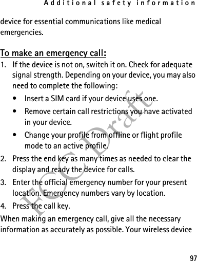 Additional safety information97FCC Draftdevice for essential communications like medical emergencies.To make an emergency call:1. If the device is not on, switch it on. Check for adequate signal strength. Depending on your device, you may also need to complete the following:• Insert a SIM card if your device uses one.• Remove certain call restrictions you have activated in your device.• Change your profile from offline or flight profile mode to an active profile.2. Press the end key as many times as needed to clear the display and ready the device for calls. 3. Enter the official emergency number for your present location. Emergency numbers vary by location.4. Press the call key.When making an emergency call, give all the necessary information as accurately as possible. Your wireless device 