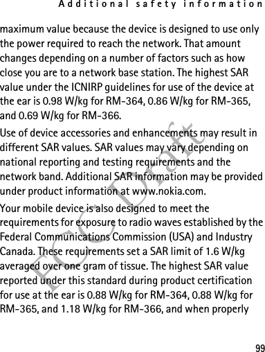 Additional safety information99FCC Draftmaximum value because the device is designed to use only the power required to reach the network. That amount changes depending on a number of factors such as how close you are to a network base station. The highest SAR value under the ICNIRP guidelines for use of the device at the ear is 0.98 W/kg for RM-364, 0.86 W/kg for RM-365, and 0.69 W/kg for RM-366.Use of device accessories and enhancements may result in different SAR values. SAR values may vary depending on national reporting and testing requirements and the network band. Additional SAR information may be provided under product information at www.nokia.com.Your mobile device is also designed to meet the requirements for exposure to radio waves established by the Federal Communications Commission (USA) and Industry Canada. These requirements set a SAR limit of 1.6 W/kg averaged over one gram of tissue. The highest SAR value reported under this standard during product certification for use at the ear is 0.88 W/kg for RM-364, 0.88 W/kg for RM-365, and 1.18 W/kg for RM-366, and when properly 