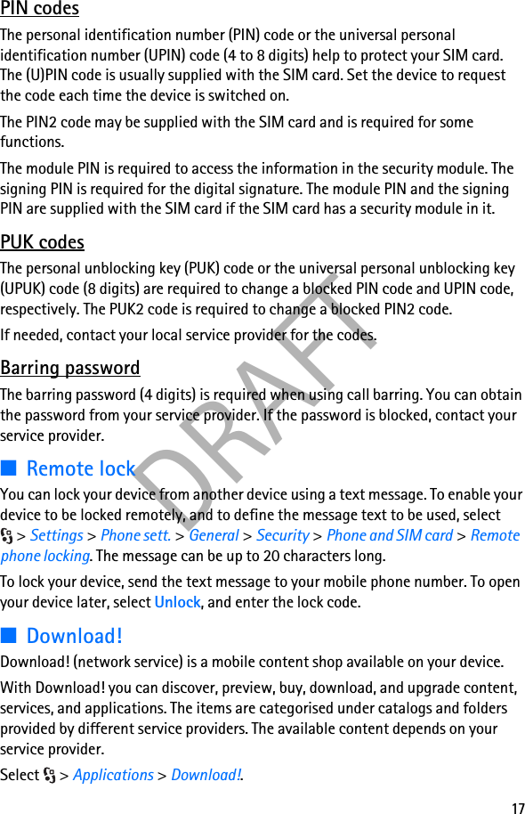 17DRAFTPIN codesThe personal identification number (PIN) code or the universal personal identification number (UPIN) code (4 to 8 digits) help to protect your SIM card. The (U)PIN code is usually supplied with the SIM card. Set the device to request the code each time the device is switched on.The PIN2 code may be supplied with the SIM card and is required for some functions.The module PIN is required to access the information in the security module. The signing PIN is required for the digital signature. The module PIN and the signing PIN are supplied with the SIM card if the SIM card has a security module in it.PUK codesThe personal unblocking key (PUK) code or the universal personal unblocking key (UPUK) code (8 digits) are required to change a blocked PIN code and UPIN code, respectively. The PUK2 code is required to change a blocked PIN2 code.If needed, contact your local service provider for the codes.Barring passwordThe barring password (4 digits) is required when using call barring. You can obtain the password from your service provider. If the password is blocked, contact your service provider.■Remote lockYou can lock your device from another device using a text message. To enable your device to be locked remotely, and to define the message text to be used, select &gt; Settings &gt; Phone sett. &gt; General &gt; Security &gt; Phone and SIM card &gt; Remote phone locking. The message can be up to 20 characters long.To lock your device, send the text message to your mobile phone number. To open your device later, select Unlock, and enter the lock code.■Download!Download! (network service) is a mobile content shop available on your device. With Download! you can discover, preview, buy, download, and upgrade content, services, and applications. The items are categorised under catalogs and folders provided by different service providers. The available content depends on your service provider.Select &gt; Applications &gt; Download!.