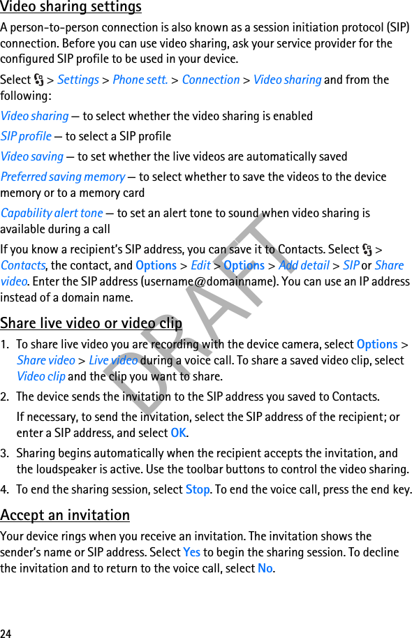 24DRAFTVideo sharing settingsA person-to-person connection is also known as a session initiation protocol (SIP) connection. Before you can use video sharing, ask your service provider for the configured SIP profile to be used in your device.Select &gt; Settings &gt; Phone sett. &gt; Connection &gt; Video sharing and from the following:Video sharing — to select whether the video sharing is enabledSIP profile — to select a SIP profileVideo saving — to set whether the live videos are automatically savedPreferred saving memory — to select whether to save the videos to the device memory or to a memory cardCapability alert tone — to set an alert tone to sound when video sharing is available during a callIf you know a recipient’s SIP address, you can save it to Contacts. Select  &gt; Contacts, the contact, and Options &gt; Edit &gt; Options &gt; Add detail &gt; SIP or Share video. Enter the SIP address (username@domainname). You can use an IP address instead of a domain name. Share live video or video clip1. To share live video you are recording with the device camera, select Options &gt; Share video &gt; Live video during a voice call. To share a saved video clip, select Video clip and the clip you want to share.2. The device sends the invitation to the SIP address you saved to Contacts.If necessary, to send the invitation, select the SIP address of the recipient; or enter a SIP address, and select OK.3. Sharing begins automatically when the recipient accepts the invitation, and the loudspeaker is active. Use the toolbar buttons to control the video sharing.4. To end the sharing session, select Stop. To end the voice call, press the end key.Accept an invitationYour device rings when you receive an invitation. The invitation shows the sender’s name or SIP address. Select Yes to begin the sharing session. To decline the invitation and to return to the voice call, select No.