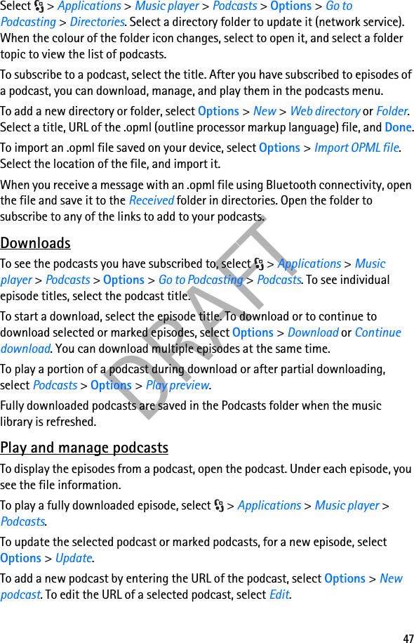47DRAFTSelect &gt; Applications &gt; Music player &gt; Podcasts &gt; Options &gt; Go to Podcasting &gt; Directories. Select a directory folder to update it (network service). When the colour of the folder icon changes, select to open it, and select a folder topic to view the list of podcasts.To subscribe to a podcast, select the title. After you have subscribed to episodes of a podcast, you can download, manage, and play them in the podcasts menu.To add a new directory or folder, select Options &gt; New &gt; Web directory or Folder. Select a title, URL of the .opml (outline processor markup language) file, and Done.To import an .opml file saved on your device, select Options &gt; Import OPML file. Select the location of the file, and import it.When you receive a message with an .opml file using Bluetooth connectivity, open the file and save it to the Received folder in directories. Open the folder to subscribe to any of the links to add to your podcasts.DownloadsTo see the podcasts you have subscribed to, select  &gt; Applications &gt; Music player &gt; Podcasts &gt; Options &gt; Go to Podcasting &gt; Podcasts. To see individual episode titles, select the podcast title.To start a download, select the episode title. To download or to continue to download selected or marked episodes, select Options &gt; Download or Continue download. You can download multiple episodes at the same time.To play a portion of a podcast during download or after partial downloading, select Podcasts &gt; Options &gt; Play preview.Fully downloaded podcasts are saved in the Podcasts folder when the music library is refreshed.Play and manage podcastsTo display the episodes from a podcast, open the podcast. Under each episode, you see the file information.To play a fully downloaded episode, select  &gt; Applications &gt; Music player &gt; Podcasts.To update the selected podcast or marked podcasts, for a new episode, select Options &gt; Update.To add a new podcast by entering the URL of the podcast, select Options &gt; New podcast. To edit the URL of a selected podcast, select Edit.