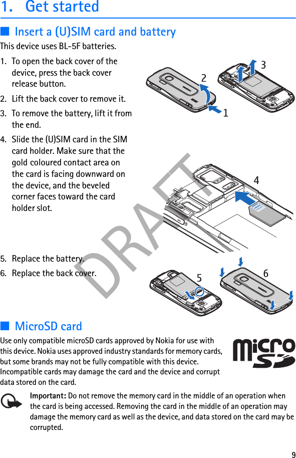 9DRAFT1. Get started■Insert a (U)SIM card and batteryThis device uses BL-5F batteries.1. To open the back cover of the device, press the back cover release button.2. Lift the back cover to remove it.3. To remove the battery, lift it from the end.4. Slide the (U)SIM card in the SIM card holder. Make sure that the gold coloured contact area on the card is facing downward on the device, and the beveled corner faces toward the card holder slot.5. Replace the battery. 6. Replace the back cover.■MicroSD cardUse only compatible microSD cards approved by Nokia for use with this device. Nokia uses approved industry standards for memory cards, but some brands may not be fully compatible with this device. Incompatible cards may damage the card and the device and corrupt data stored on the card.Important: Do not remove the memory card in the middle of an operation when the card is being accessed. Removing the card in the middle of an operation may damage the memory card as well as the device, and data stored on the card may be corrupted.