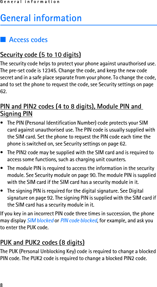 General information8General information■Access codesSecurity code (5 to 10 digits)The security code helps to protect your phone against unauthorised use. The pre-set code is 12345. Change the code, and keep the new code secret and in a safe place separate from your phone. To change the code, and to set the phone to request the code, see Security settings on page 62.PIN and PIN2 codes (4 to 8 digits), Module PIN and Signing PIN• The PIN (Personal Identification Number) code protects your SIM card against unauthorised use. The PIN code is usually supplied with the SIM card. Set the phone to request the PIN code each time the phone is switched on, see Security settings on page 62.• The PIN2 code may be supplied with the SIM card and is required to access some functions, such as charging unit counters.• The module PIN is required to access the information in the security module. See Security module on page 90. The module PIN is supplied with the SIM card if the SIM card has a security module in it.• The signing PIN is required for the digital signature. See Digital signature on page 92. The signing PIN is supplied with the SIM card if the SIM card has a security module in it.If you key in an incorrect PIN code three times in succession, the phone may display SIM blocked or PIN code blocked, for example, and ask you to enter the PUK code.PUK and PUK2 codes (8 digits)The PUK (Personal Unblocking Key) code is required to change a blocked PIN code. The PUK2 code is required to change a blocked PIN2 code. 