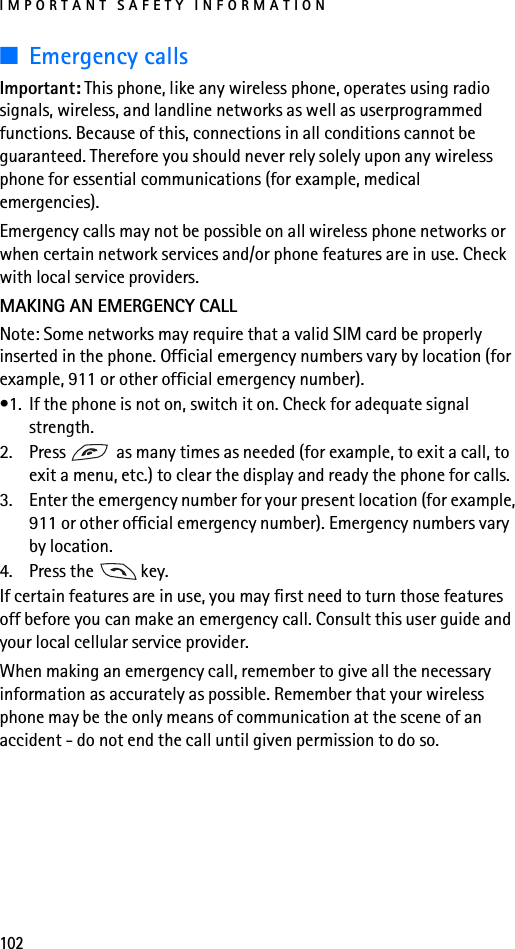 IMPORTANT SAFETY INFORMATION102■Emergency callsImportant: This phone, like any wireless phone, operates using radio signals, wireless, and landline networks as well as userprogrammed functions. Because of this, connections in all conditions cannot be guaranteed. Therefore you should never rely solely upon any wireless phone for essential communications (for example, medical emergencies).Emergency calls may not be possible on all wireless phone networks or when certain network services and/or phone features are in use. Check with local service providers.MAKING AN EMERGENCY CALLNote: Some networks may require that a valid SIM card be properly inserted in the phone. Official emergency numbers vary by location (for example, 911 or other official emergency number).•1. If the phone is not on, switch it on. Check for adequate signal strength.2. Press   as many times as needed (for example, to exit a call, to exit a menu, etc.) to clear the display and ready the phone for calls.3. Enter the emergency number for your present location (for example, 911 or other official emergency number). Emergency numbers vary by location.4. Press the   key.If certain features are in use, you may first need to turn those features off before you can make an emergency call. Consult this user guide and your local cellular service provider.When making an emergency call, remember to give all the necessary information as accurately as possible. Remember that your wireless phone may be the only means of communication at the scene of an accident - do not end the call until given permission to do so.
