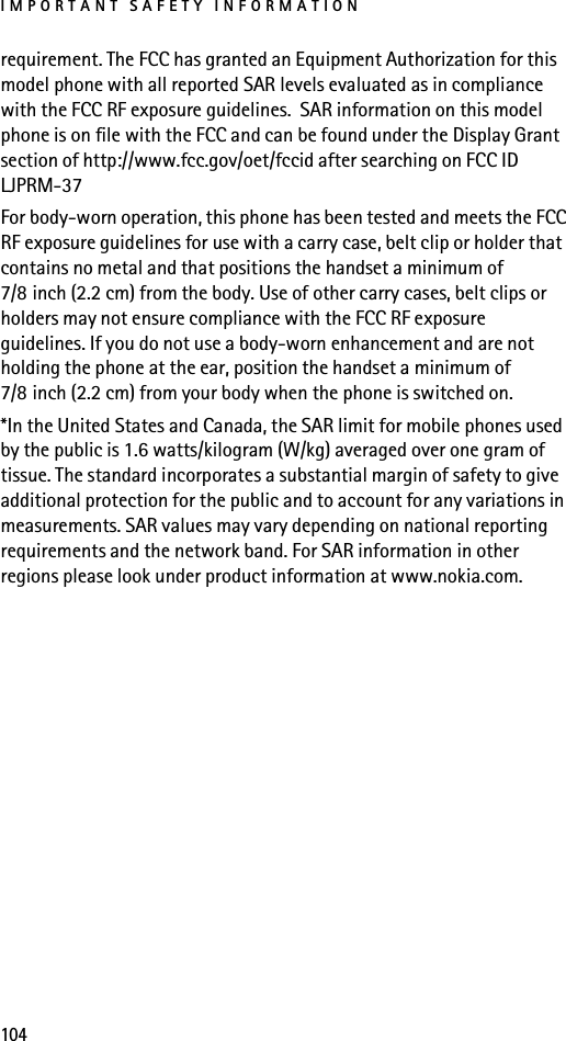 IMPORTANT SAFETY INFORMATION104requirement. The FCC has granted an Equipment Authorization for this model phone with all reported SAR levels evaluated as in compliance with the FCC RF exposure guidelines.  SAR information on this model phone is on file with the FCC and can be found under the Display Grant section of http://www.fcc.gov/oet/fccid after searching on FCC ID LJPRM-37For body-worn operation, this phone has been tested and meets the FCC RF exposure guidelines for use with a carry case, belt clip or holder that contains no metal and that positions the handset a minimum of 7/8 inch (2.2 cm) from the body. Use of other carry cases, belt clips or holders may not ensure compliance with the FCC RF exposure guidelines. If you do not use a body-worn enhancement and are not holding the phone at the ear, position the handset a minimum of 7/8 inch (2.2 cm) from your body when the phone is switched on.*In the United States and Canada, the SAR limit for mobile phones used by the public is 1.6 watts/kilogram (W/kg) averaged over one gram of tissue. The standard incorporates a substantial margin of safety to give additional protection for the public and to account for any variations in measurements. SAR values may vary depending on national reporting requirements and the network band. For SAR information in other regions please look under product information at www.nokia.com.
