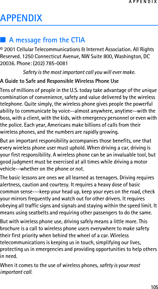 APPENDIX105APPENDIX■A message from the CTIA© 2001 Cellular Telecommunications &amp; Internet Association. All Rights Reserved. 1250 Connecticut Avenue, NW Suite 800, Washington, DC 20036. Phone: (202) 785-0081Safety is the most important call you will ever make.A Guide to Safe and Responsible Wireless Phone UseTens of millions of people in the U.S. today take advantage of the unique combination of convenience, safety and value delivered by the wireless telephone. Quite simply, the wireless phone gives people the powerful ability to communicate by voice--almost anywhere, anytime--with the boss, with a client, with the kids, with emergency personnel or even with the police. Each year, Americans make billions of calls from their wireless phones, and the numbers are rapidly growing.But an important responsibility accompanies those benefits, one that every wireless phone user must uphold. When driving a car, driving is your first responsibility. A wireless phone can be an invaluable tool, but good judgment must be exercised at all times while driving a motor vehicle--whether on the phone or not.The basic lessons are ones we all learned as teenagers. Driving requires alertness, caution and courtesy. It requires a heavy dose of basic common sense---keep your head up, keep your eyes on the road, check your mirrors frequently and watch out for other drivers. It requires obeying all traffic signs and signals and staying within the speed limit. It means using seatbelts and requiring other passengers to do the same.But with wireless phone use, driving safely means a little more. This brochure is a call to wireless phone users everywhere to make safety their first priority when behind the wheel of a car. Wireless telecommunications is keeping us in touch, simplifying our lives, protecting us in emergencies and providing opportunities to help others in need.When it comes to the use of wireless phones, safety is your most important call.