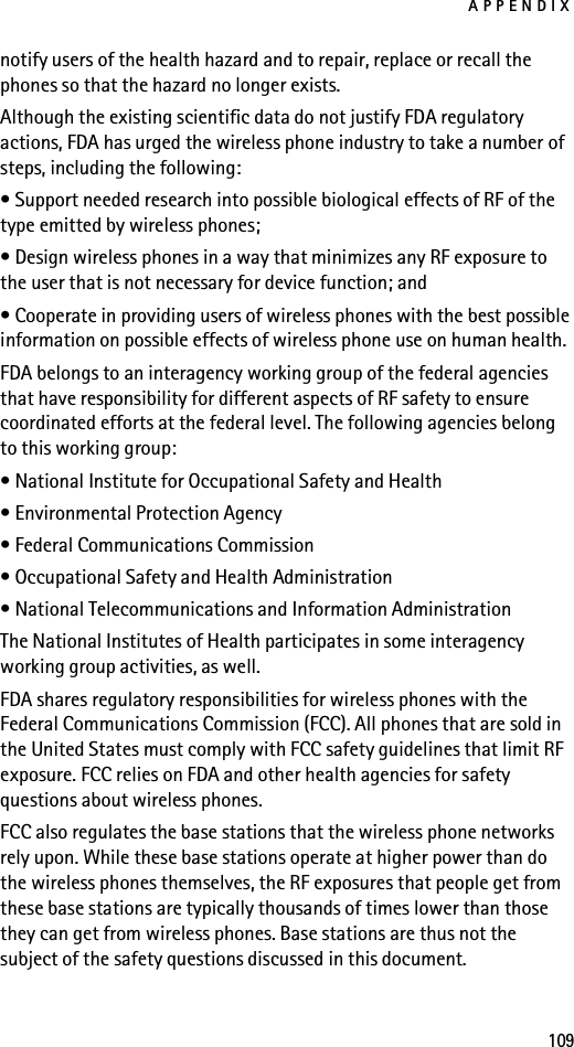 APPENDIX109notify users of the health hazard and to repair, replace or recall the phones so that the hazard no longer exists.Although the existing scientific data do not justify FDA regulatory actions, FDA has urged the wireless phone industry to take a number of steps, including the following:• Support needed research into possible biological effects of RF of the type emitted by wireless phones;• Design wireless phones in a way that minimizes any RF exposure to the user that is not necessary for device function; and• Cooperate in providing users of wireless phones with the best possible information on possible effects of wireless phone use on human health.FDA belongs to an interagency working group of the federal agencies that have responsibility for different aspects of RF safety to ensure coordinated efforts at the federal level. The following agencies belong to this working group:• National Institute for Occupational Safety and Health• Environmental Protection Agency• Federal Communications Commission• Occupational Safety and Health Administration• National Telecommunications and Information AdministrationThe National Institutes of Health participates in some interagency working group activities, as well.FDA shares regulatory responsibilities for wireless phones with the Federal Communications Commission (FCC). All phones that are sold in the United States must comply with FCC safety guidelines that limit RF exposure. FCC relies on FDA and other health agencies for safety questions about wireless phones.FCC also regulates the base stations that the wireless phone networks rely upon. While these base stations operate at higher power than do the wireless phones themselves, the RF exposures that people get from these base stations are typically thousands of times lower than those they can get from wireless phones. Base stations are thus not the subject of the safety questions discussed in this document.