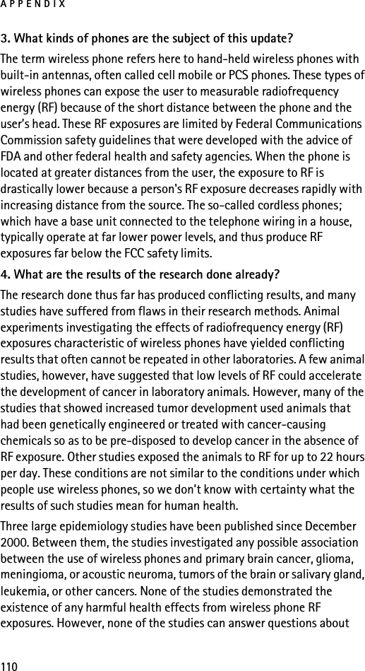 APPENDIX1103. What kinds of phones are the subject of this update?The term wireless phone refers here to hand-held wireless phones with built-in antennas, often called cell mobile or PCS phones. These types of wireless phones can expose the user to measurable radiofrequency energy (RF) because of the short distance between the phone and the user’s head. These RF exposures are limited by Federal Communications Commission safety guidelines that were developed with the advice of FDA and other federal health and safety agencies. When the phone is located at greater distances from the user, the exposure to RF is drastically lower because a person&apos;s RF exposure decreases rapidly with increasing distance from the source. The so-called cordless phones; which have a base unit connected to the telephone wiring in a house, typically operate at far lower power levels, and thus produce RF exposures far below the FCC safety limits.4. What are the results of the research done already?The research done thus far has produced conflicting results, and many studies have suffered from flaws in their research methods. Animal experiments investigating the effects of radiofrequency energy (RF) exposures characteristic of wireless phones have yielded conflicting results that often cannot be repeated in other laboratories. A few animal studies, however, have suggested that low levels of RF could accelerate the development of cancer in laboratory animals. However, many of the studies that showed increased tumor development used animals that had been genetically engineered or treated with cancer-causing chemicals so as to be pre-disposed to develop cancer in the absence of RF exposure. Other studies exposed the animals to RF for up to 22 hours per day. These conditions are not similar to the conditions under which people use wireless phones, so we don’t know with certainty what the results of such studies mean for human health.Three large epidemiology studies have been published since December 2000. Between them, the studies investigated any possible association between the use of wireless phones and primary brain cancer, glioma, meningioma, or acoustic neuroma, tumors of the brain or salivary gland, leukemia, or other cancers. None of the studies demonstrated the existence of any harmful health effects from wireless phone RF exposures. However, none of the studies can answer questions about 