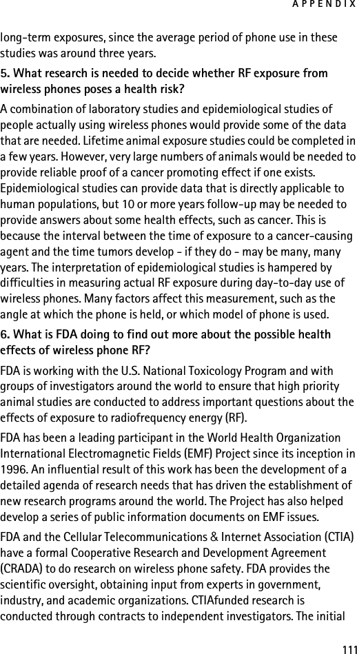 APPENDIX111long-term exposures, since the average period of phone use in these studies was around three years.5. What research is needed to decide whether RF exposure from wireless phones poses a health risk?A combination of laboratory studies and epidemiological studies of people actually using wireless phones would provide some of the data that are needed. Lifetime animal exposure studies could be completed in a few years. However, very large numbers of animals would be needed to provide reliable proof of a cancer promoting effect if one exists. Epidemiological studies can provide data that is directly applicable to human populations, but 10 or more years follow-up may be needed to provide answers about some health effects, such as cancer. This is because the interval between the time of exposure to a cancer-causing agent and the time tumors develop - if they do - may be many, many years. The interpretation of epidemiological studies is hampered by difficulties in measuring actual RF exposure during day-to-day use of wireless phones. Many factors affect this measurement, such as the angle at which the phone is held, or which model of phone is used.6. What is FDA doing to find out more about the possible health effects of wireless phone RF?FDA is working with the U.S. National Toxicology Program and with groups of investigators around the world to ensure that high priority animal studies are conducted to address important questions about the effects of exposure to radiofrequency energy (RF).FDA has been a leading participant in the World Health Organization International Electromagnetic Fields (EMF) Project since its inception in 1996. An influential result of this work has been the development of a detailed agenda of research needs that has driven the establishment of new research programs around the world. The Project has also helped develop a series of public information documents on EMF issues.FDA and the Cellular Telecommunications &amp; Internet Association (CTIA) have a formal Cooperative Research and Development Agreement (CRADA) to do research on wireless phone safety. FDA provides the scientific oversight, obtaining input from experts in government, industry, and academic organizations. CTIAfunded research is conducted through contracts to independent investigators. The initial 