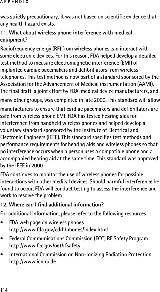APPENDIX114was strictly precautionary; it was not based on scientific evidence that any health hazard exists.11. What about wireless phone interference with medical equipment?Radiofrequency energy (RF) from wireless phones can interact with some electronic devices. For this reason, FDA helped develop a detailed test method to measure electromagnetic interference (EMI) of implanted cardiac pacemakers and defibrillators from wireless telephones. This test method is now part of a standard sponsored by the Association for the Advancement of Medical instrumentation (AAMI). The final draft, a joint effort by FDA, medical device manufacturers, andmany other groups, was completed in late 2000. This standard will allowmanufacturers to ensure that cardiac pacemakers and defibrillators are safe from wireless phone EMI. FDA has tested hearing aids for interference from handheld wireless phones and helped develop a voluntary standard sponsored by the Institute of Electrical and Electronic Engineers (IEEE). This standard specifies test methods and performance requirements for hearing aids and wireless phones so that no interference occurs when a person uses a compatible phone and a accompanied hearing aid at the same time. This standard was approved by the IEEE in 2000.FDA continues to monitor the use of wireless phones for possible interactions with other medical devices. Should harmful interference be found to occur, FDA will conduct testing to assess the interference and work to resolve the problem.12. Where can I find additional information?For additional information, please refer to the following resources:• FDA web page on wireless phoneshttp://www.fda.gov/cdrh/phones/index.html• Federal Communications Commission (FCC) RF Safety Programhttp://www.fcc.gov/oet/rfsafety• International Commission on Non-Ionizing Radiation Protectionhttp://www.icnirp.de