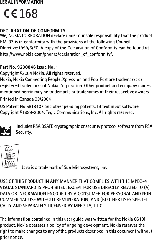 LEGAL INFORMATIONDECLARATION OF CONFORMITYWe, NOKIA CORPORATION declare under our sole responsibility that the product RM-37 is in conformity with the provisions of the following Council Directive:1999/5/EC. A copy of the Declaration of Conformity can be found at http://www.nokia.com/phones/declaration_of_conformity/.Part No. 9230846 Issue No. 1Copyright ©2004 Nokia. All rights reserved.Nokia, Nokia Connecting People, Xpress-on and Pop-Port are trademarks or registered trademarks of Nokia Corporation. Other product and company names mentioned herein may be trademarks or tradenames of their respective owners.Printed in Canada 03/2004US Patent No 5818437 and other pending patents. T9 text input software Copyright ©1999-2004. Tegic Communications, Inc. All rights reserved. Includes RSA BSAFE cryptographic or security protocol software from RSA Security. Java is a trademark of Sun Microsystems, Inc.USE OF THIS PRODUCT IN ANY MANNER THAT COMPLIES WITH THE MPEG-4 VISUAL STANDARD IS PROHIBITED, EXCEPT FOR USE DIRECTLY RELATED TO (A) DATA OR INFORMATION ENCODED BY A CONSUMER FOR PERSONAL AND NON-COMMERCIAL USE WITHOUT REMUNERATION; AND (B) OTHER USES SPECIFI-CALLY AND SEPARATELY LICENSED BY MPEG LA, L.L.C.The information contained in this user guide was written for the Nokia 6610i product. Nokia operates a policy of ongoing development. Nokia reserves the right to make changes to any of the products described in this document without prior notice.