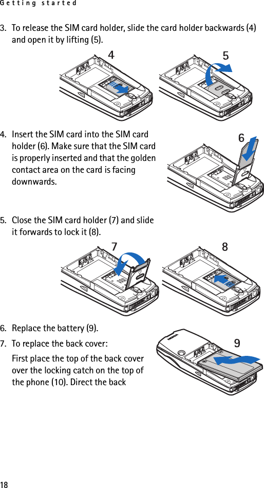 Getting started183. To release the SIM card holder, slide the card holder backwards (4) and open it by lifting (5).4. Insert the SIM card into the SIM card holder (6). Make sure that the SIM card is properly inserted and that the golden contact area on the card is facing downwards.5. Close the SIM card holder (7) and slide it forwards to lock it (8).6. Replace the battery (9).7. To replace the back cover:First place the top of the back cover over the locking catch on the top of the phone (10). Direct the back 
