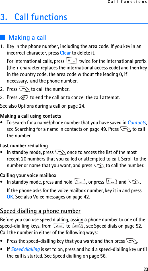 Call functions233. Call functions■Making a call1. Key in the phone number, including the area code. If you key in an incorrect character, press Clear to delete it.For international calls, press   twice for the international prefix (the + character replaces the international access code) and then key in the country code, the area code without the leading 0, if necessary,  and the phone number.2. Press   to call the number.3. Press   to end the call or to cancel the call attempt.See also Options during a call on page 24.Making a call using contacts• To search for a name/phone number that you have saved in Contacts, see Searching for a name in contacts on page 49. Press   to call the number.Last number redialling• In standby mode, press   once to access the list of the most recent 20 numbers that you called or attempted to call. Scroll to the number or name that you want, and press   to call the number.Calling your voice mailbox• In standby mode, press and hold  , or press   and  .If the phone asks for the voice mailbox number, key it in and press OK. See also Voice messages on page 42.Speed dialling a phone numberBefore you can use speed dialling, assign a phone number to one of the speed-dialling keys, from   to  , see Speed dials on page 52. Call the number in either of the following ways:• Press the speed-dialling key that you want and then press  .•If Speed dialling is set to on, press and hold a speed-dialling key until the call is started. See Speed dialling on page 56.