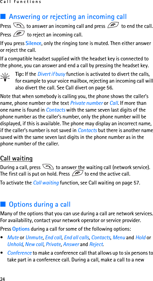 Call functions24■Answering or rejecting an incoming callPress   to answer an incoming call and press   to end the call.Press   to reject an incoming call.If you press Silence, only the ringing tone is muted. Then either answer or reject the call.If a compatible headset supplied with the headset key is connected to the phone, you can answer and end a call by pressing the headset key.Tip: If the Divert if busy function is activated to divert the calls, for example to your voice mailbox, rejecting an incoming call will also divert the call. See Call divert on page 56.Note that when somebody is calling you, the phone shows the caller’s name, phone number or the text Private number or Call. If more than one name is found in Contacts with the same seven last digits of the phone number as the caller’s number, only the phone number will be displayed, if this is available. The phone may display an incorrect name, if the caller’s number is not saved in Contacts but there is another name saved with the same seven last digits in the phone number as in the phone number of the caller.Call waitingDuring a call, press   to answer the waiting call (network service). The first call is put on hold. Press  to end the active call.To activate the Call waiting function, see Call waiting on page 57.■Options during a callMany of the options that you can use during a call are network services. For availability, contact your network operator or service provider.Press Options during a call for some of the following options:•Mute or Unmute, End call, End all calls, Contacts, Menu and Hold or Unhold, New call, Private, Answer and Reject.•Conference to make a conference call that allows up to six persons to take part in a conference call. During a call, make a call to a new 