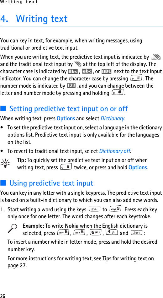 Writing text264. Writing textYou can key in text, for example, when writing messages, using traditional or predictive text input.When you are writing text, the predictive text input is indicated by   and the traditional text input by   at the top left of the display. The character case is indicated by  ,  , or   next to the text input indicator. You can change the character case by pressing  . The number mode is indicated by  , and you can change between the letter and number mode by pressing and holding  .■Setting predictive text input on or offWhen writing text, press Options and select Dictionary.• To set the predictive text input on, select a language in the dictionary options list. Predictive text input is only available for the languages on the list.• To revert to traditional text input, select Dictionary off.Tip: To quickly set the predictive text input on or off when writing text, press   twice, or press and hold Options.■Using predictive text inputYou can key in any letter with a single keypress. The predictive text input is based on a built-in dictionary to which you can also add new words.1. Start writing a word using the keys   to  . Press each key only once for one letter. The word changes after each keystroke.Example: To write Nokia when the English dictionary is selected, press , , ,  and :To insert a number while in letter mode, press and hold the desired number key.For more instructions for writing text, see Tips for writing text on page 27.