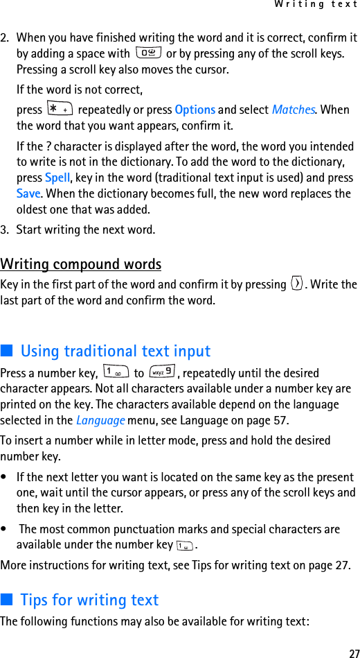 Writing text272. When you have finished writing the word and it is correct, confirm it by adding a space with   or by pressing any of the scroll keys. Pressing a scroll key also moves the cursor.If the word is not correct, press   repeatedly or press Options and select Matches. When the word that you want appears, confirm it.If the ? character is displayed after the word, the word you intended to write is not in the dictionary. To add the word to the dictionary, press Spell, key in the word (traditional text input is used) and press Save. When the dictionary becomes full, the new word replaces the oldest one that was added.3. Start writing the next word.Writing compound wordsKey in the first part of the word and confirm it by pressing  . Write the last part of the word and confirm the word.■Using traditional text inputPress a number key,   to  , repeatedly until the desired character appears. Not all characters available under a number key are printed on the key. The characters available depend on the language selected in the Language menu, see Language on page 57.To insert a number while in letter mode, press and hold the desired number key.• If the next letter you want is located on the same key as the present one, wait until the cursor appears, or press any of the scroll keys and then key in the letter.•  The most common punctuation marks and special characters are available under the number key  .More instructions for writing text, see Tips for writing text on page 27.■Tips for writing textThe following functions may also be available for writing text: