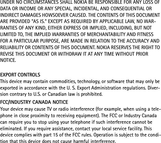 UNDER NO CIRCUMSTANCES SHALL NOKIA BE RESPONSIBLE FOR ANY LOSS OF DATA OR INCOME OR ANY SPECIAL, INCIDENTAL, AND CONSEQUENTIAL OR INDIRECT DAMAGES HOWSOEVER CAUSED. THE CONTENTS OF THIS DOCUMENT ARE PROVIDED &quot;AS IS.&quot; EXCEPT AS REQUIRED BY APPLICABLE LAW, NO WAR-RANTIES OF ANY KIND, EITHER EXPRESS OR IMPLIED, INCLUDING, BUT NOT LIMITED TO, THE IMPLIED WARRANTIES OF MERCHANTABILITY AND FITNESS FOR A PARTICULAR PURPOSE, ARE MADE IN RELATION TO THE ACCURACY AND RELIABILITY OR CONTENTS OF THIS DOCUMENT. NOKIA RESERVES THE RIGHT TO REVISE THIS DOCUMENT OR WITHDRAW IT AT ANY TIME WITHOUT PRIOR NOTICE.EXPORT CONTROLSThis device may contain commodities, technology, or software that may only be exported in accordance with the U. S. Export Administration regulations. Diver-sion contrary to U.S. or Canadian law is prohibited.FCC/INDUSTRY CANADA NOTICEYour device may cause TV or radio interference (for example, when using a tele-phone in close proximity to receiving equipment). The FCC or Industry Canada can require you to stop using your telephone if such interference cannot be eliminated. If you require assistance, contact your local service facility. This device complies with part 15 of the FCC rules. Operation is subject to the condi-tion that this device does not cause harmful interference.