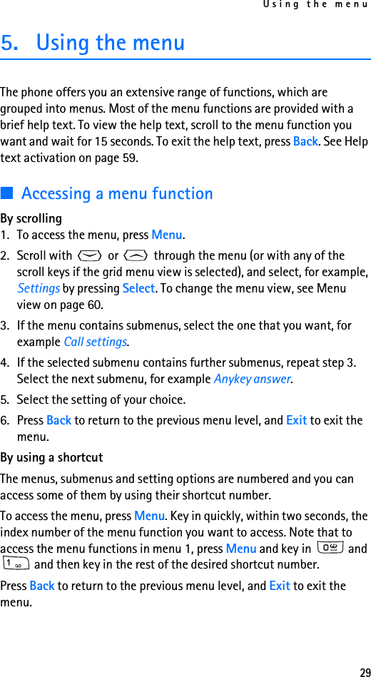 Using the menu295. Using the menuThe phone offers you an extensive range of functions, which are grouped into menus. Most of the menu functions are provided with a brief help text. To view the help text, scroll to the menu function you want and wait for 15 seconds. To exit the help text, press Back. See Help text activation on page 59.■Accessing a menu functionBy scrolling1. To access the menu, press Menu.2. Scroll with   or   through the menu (or with any of the scroll keys if the grid menu view is selected), and select, for example, Settings by pressing Select. To change the menu view, see Menu view on page 60.3. If the menu contains submenus, select the one that you want, for example Call settings.4. If the selected submenu contains further submenus, repeat step 3. Select the next submenu, for example Anykey answer.5. Select the setting of your choice.6. Press Back to return to the previous menu level, and Exit to exit the menu.By using a shortcutThe menus, submenus and setting options are numbered and you can access some of them by using their shortcut number. To access the menu, press Menu. Key in quickly, within two seconds, the index number of the menu function you want to access. Note that to access the menu functions in menu 1, press Menu and key in   and  and then key in the rest of the desired shortcut number.Press Back to return to the previous menu level, and Exit to exit the menu.