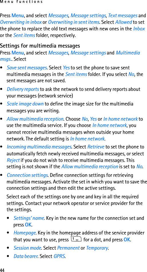 Menu functions44Press Menu, and select Messages, Message settings, Text messages and Overwriting in inbox or Overwriting in sent items. Select Allowed to set the phone to replace the old text messages with new ones in the Inbox or the Sent items folder, respectively.Settings for multimedia messagesPress Menu, and select Messages, Message settings and Multimedia msgs.. Select•Save sent messages. Select Yes to set the phone to save sent multimedia messages in the Sent items folder. If you select No, the sent messages are not saved.•Delivery reports to ask the network to send delivery reports about your messages (network service)•Scale image down to define the image size for the multimedia messages you are writing.•Allow multimedia reception. Choose No, Yes or In home network to use the multimedia service. If you choose In home network, you cannot receive multimedia messages when outside your home network. The default setting is In home network.•Incoming multimedia messages. Select Retrieve to set the phone to automatically fetch newly received multimedia messages, or select Reject if you do not wish to receive multimedia messages. This setting is not shown if the Allow multimedia reception is set to No.•Connection settings. Define connection settings for retrieving multimedia messages. Activate the set in which you want to save the connection settings and then edit the active settings.Select each of the settings one by one and key in all the required settings. Contact your network operator or service provider for the the settings.•Settings’ name. Key in the new name for the connection set and press OK.•Homepage. Key in the homepage address of the service provider that you want to use, press   for a dot, and press OK.•Session mode. Select Permanent or Temporary.•Data bearer. Select GPRS.