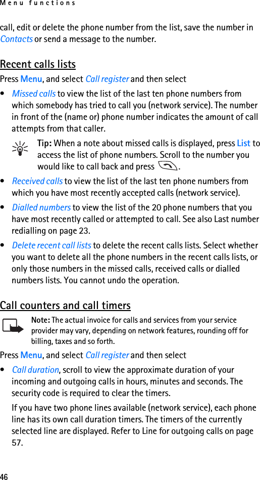 Menu functions46call, edit or delete the phone number from the list, save the number in Contacts or send a message to the number.Recent calls listsPress Menu, and select Call register and then select•Missed calls to view the list of the last ten phone numbers from which somebody has tried to call you (network service). The number in front of the (name or) phone number indicates the amount of call attempts from that caller.Tip: When a note about missed calls is displayed, press List to access the list of phone numbers. Scroll to the number you would like to call back and press  .•Received calls to view the list of the last ten phone numbers from which you have most recently accepted calls (network service).•Dialled numbers to view the list of the 20 phone numbers that you have most recently called or attempted to call. See also Last number redialling on page 23.•Delete recent call lists to delete the recent calls lists. Select whether you want to delete all the phone numbers in the recent calls lists, or only those numbers in the missed calls, received calls or dialled numbers lists. You cannot undo the operation.Call counters and call timersNote: The actual invoice for calls and services from your service provider may vary, depending on network features, rounding off for billing, taxes and so forth.Press Menu, and select Call register and then select•Call duration, scroll to view the approximate duration of your incoming and outgoing calls in hours, minutes and seconds. The security code is required to clear the timers.If you have two phone lines available (network service), each phone line has its own call duration timers. The timers of the currently selected line are displayed. Refer to Line for outgoing calls on page 57.