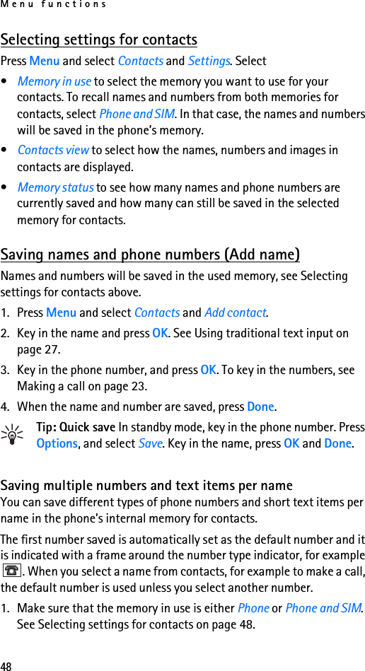 Menu functions48Selecting settings for contactsPress Menu and select Contacts and Settings. Select•Memory in use to select the memory you want to use for your contacts. To recall names and numbers from both memories for contacts, select Phone and SIM. In that case, the names and numbers will be saved in the phone’s memory.•Contacts view to select how the names, numbers and images in contacts are displayed.•Memory status to see how many names and phone numbers are currently saved and how many can still be saved in the selected memory for contacts.Saving names and phone numbers (Add name)Names and numbers will be saved in the used memory, see Selecting settings for contacts above.1. Press Menu and select Contacts and Add contact.2. Key in the name and press OK. See Using traditional text input on page 27.3. Key in the phone number, and press OK. To key in the numbers, see Making a call on page 23.4. When the name and number are saved, press Done.Tip: Quick save In standby mode, key in the phone number. Press Options, and select Save. Key in the name, press OK and Done.Saving multiple numbers and text items per nameYou can save different types of phone numbers and short text items per name in the phone’s internal memory for contacts.The first number saved is automatically set as the default number and it is indicated with a frame around the number type indicator, for example . When you select a name from contacts, for example to make a call, the default number is used unless you select another number.1. Make sure that the memory in use is either Phone or Phone and SIM. See Selecting settings for contacts on page 48.