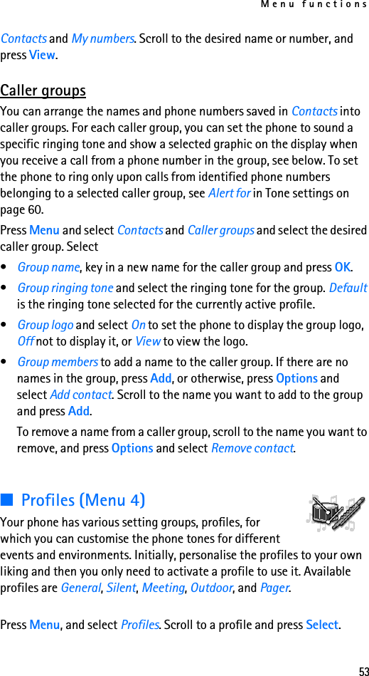 Menu functions53Contacts and My numbers. Scroll to the desired name or number, and press View.Caller groupsYou can arrange the names and phone numbers saved in Contacts into caller groups. For each caller group, you can set the phone to sound a specific ringing tone and show a selected graphic on the display when you receive a call from a phone number in the group, see below. To set the phone to ring only upon calls from identified phone numbers belonging to a selected caller group, see Alert for in Tone settings on page 60.Press Menu and select Contacts and Caller groups and select the desired caller group. Select•Group name, key in a new name for the caller group and press OK.•Group ringing tone and select the ringing tone for the group. Default is the ringing tone selected for the currently active profile.•Group logo and select On to set the phone to display the group logo, Off not to display it, or View to view the logo.•Group members to add a name to the caller group. If there are no names in the group, press Add, or otherwise, press Options and select Add contact. Scroll to the name you want to add to the group and press Add.To remove a name from a caller group, scroll to the name you want to remove, and press Options and select Remove contact.■Profiles (Menu 4)Your phone has various setting groups, profiles, for which you can customise the phone tones for different events and environments. Initially, personalise the profiles to your own liking and then you only need to activate a profile to use it. Available profiles are General, Silent, Meeting, Outdoor, and Pager.Press Menu, and select Profiles. Scroll to a profile and press Select.