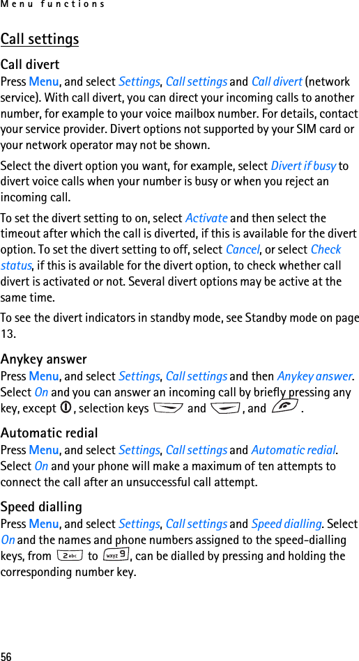 Menu functions56Call settingsCall divertPress Menu, and select Settings, Call settings and Call divert (network service). With call divert, you can direct your incoming calls to another number, for example to your voice mailbox number. For details, contact your service provider. Divert options not supported by your SIM card or your network operator may not be shown.Select the divert option you want, for example, select Divert if busy to divert voice calls when your number is busy or when you reject an incoming call.To set the divert setting to on, select Activate and then select the timeout after which the call is diverted, if this is available for the divert option. To set the divert setting to off, select Cancel, or select Check status, if this is available for the divert option, to check whether call divert is activated or not. Several divert options may be active at the same time.To see the divert indicators in standby mode, see Standby mode on page 13.Anykey answerPress Menu, and select Settings, Call settings and then Anykey answer. Select On and you can answer an incoming call by briefly pressing any key, except  , selection keys   and  , and  .Automatic redialPress Menu, and select Settings, Call settings and Automatic redial. Select On and your phone will make a maximum of ten attempts to connect the call after an unsuccessful call attempt.Speed diallingPress Menu, and select Settings, Call settings and Speed dialling. Select On and the names and phone numbers assigned to the speed-dialling keys, from   to  , can be dialled by pressing and holding the corresponding number key.