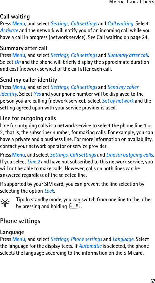 Menu functions57Call waitingPress Menu, and select Settings, Call settings and Call waiting. Select Activate and the network will notify you of an incoming call while you have a call in progress (network service). See Call waiting on page 24.Summary after callPress Menu, and select Settings, Call settings and Summary after call. Select On and the phone will briefly display the approximate duration and cost (network service) of the call after each call.Send my caller identityPress Menu, and select Settings, Call settings and Send my caller identity. Select Yes and your phone number will be displayed to the person you are calling (network service). Select Set by network and the setting agreed upon with your service provider is used.Line for outgoing callsLine for outgoing calls is a network service to select the phone line 1 or 2, that is, the subscriber number, for making calls. For example, you can have a private and a business line. For more information on availability, contact your network operator or service provider.Press Menu, and select Settings, Call settings and Line for outgoing calls. If you select Line 2 and have not subscribed to this network service, you will not be able to make calls. However, calls on both lines can be answered regardless of the selected line.If supported by your SIM card, you can prevent the line selection by selecting the option Lock.Tip: In standby mode, you can switch from one line to the other by pressing and holding  .Phone settingsLanguagePress Menu, and select Settings, Phone settings and Language. Select the language for the display texts. If Automatic is selected, the phone selects the language according to the information on the SIM card.