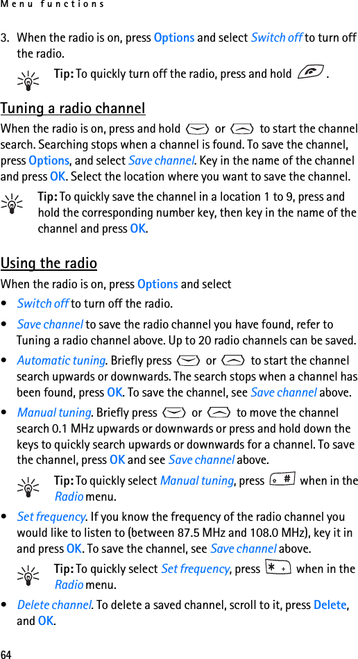 Menu functions643. When the radio is on, press Options and select Switch off to turn off the radio.Tip: To quickly turn off the radio, press and hold  . Tuning a radio channelWhen the radio is on, press and hold   or   to start the channel search. Searching stops when a channel is found. To save the channel, press Options, and select Save channel. Key in the name of the channel and press OK. Select the location where you want to save the channel.Tip: To quickly save the channel in a location 1 to 9, press and hold the corresponding number key, then key in the name of the channel and press OK.Using the radioWhen the radio is on, press Options and select•Switch off to turn off the radio.•Save channel to save the radio channel you have found, refer to Tuning a radio channel above. Up to 20 radio channels can be saved.•Automatic tuning. Briefly press   or   to start the channel search upwards or downwards. The search stops when a channel has been found, press OK. To save the channel, see Save channel above.•Manual tuning. Briefly press   or   to move the channel search 0.1 MHz upwards or downwards or press and hold down the keys to quickly search upwards or downwards for a channel. To save the channel, press OK and see Save channel above.Tip: To quickly select Manual tuning, press   when in the Radio menu.•Set frequency. If you know the frequency of the radio channel you would like to listen to (between 87.5 MHz and 108.0 MHz), key it in and press OK. To save the channel, see Save channel above.Tip: To quickly select Set frequency, press   when in the Radio menu.•Delete channel. To delete a saved channel, scroll to it, press Delete, and OK.