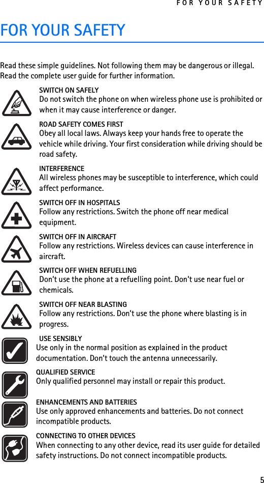 FOR YOUR SAFETY5FOR YOUR SAFETYRead these simple guidelines. Not following them may be dangerous or illegal. Read the complete user guide for further information.SWITCH ON SAFELYDo not switch the phone on when wireless phone use is prohibited or when it may cause interference or danger.ROAD SAFETY COMES FIRSTObey all local laws. Always keep your hands free to operate the vehicle while driving. Your first consideration while driving should be road safety.INTERFERENCEAll wireless phones may be susceptible to interference, which could affect performance.SWITCH OFF IN HOSPITALSFollow any restrictions. Switch the phone off near medical equipment.SWITCH OFF IN AIRCRAFTFollow any restrictions. Wireless devices can cause interference in aircraft.SWITCH OFF WHEN REFUELLINGDon’t use the phone at a refuelling point. Don’t use near fuel or chemicals.SWITCH OFF NEAR BLASTINGFollow any restrictions. Don’t use the phone where blasting is in progress.USE SENSIBLYUse only in the normal position as explained in the product documentation. Don’t touch the antenna unnecessarily.QUALIFIED SERVICEOnly qualified personnel may install or repair this product.ENHANCEMENTS AND BATTERIESUse only approved enhancements and batteries. Do not connect incompatible products.CONNECTING TO OTHER DEVICESWhen connecting to any other device, read its user guide for detailed safety instructions. Do not connect incompatible products.