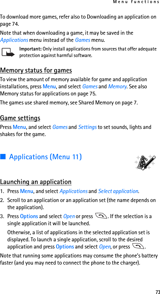 Menu functions73To download more games, refer also to Downloading an application on page 74.Note that when downloading a game, it may be saved in the Applications menu instead of the Games menu.Important: Only install applications from sources that offer adequate protection against harmful software.Memory status for gamesTo view the amount of memory available for game and application installations, press Menu, and select Games and Memory. See also Memory status for applications on page 75.The games use shared memory, see Shared Memory on page 7.Game settingsPress Menu, and select Games and Settings to set sounds, lights and shakes for the game.■Applications (Menu 11)Launching an application1. Press Menu, and select Applications and Select application.2. Scroll to an application or an application set (the name depends on the application).3. Press Options and select Open or press  . If the selection is a single application it will be launched.Otherwise, a list of applications in the selected application set is displayed. To launch a single application, scroll to the desired application and press Options and select Open, or press  .Note that running some applications may consume the phone’s battery faster (and you may need to connect the phone to the charger).
