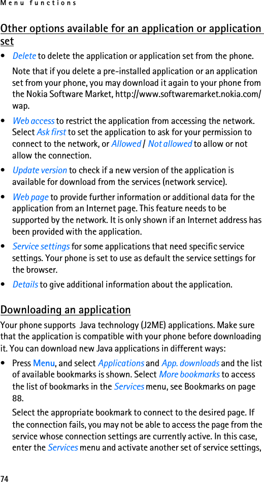 Menu functions74Other options available for an application or application set•Delete to delete the application or application set from the phone.Note that if you delete a pre-installed application or an application set from your phone, you may download it again to your phone from the Nokia Software Market, http://www.softwaremarket.nokia.com/wap.•Web access to restrict the application from accessing the network. Select Ask first to set the application to ask for your permission to connect to the network, or Allowed / Not allowed to allow or not allow the connection.•Update version to check if a new version of the application is available for download from the services (network service).•Web page to provide further information or additional data for the application from an Internet page. This feature needs to be supported by the network. It is only shown if an Internet address has been provided with the application.•Service settings for some applications that need specific service settings. Your phone is set to use as default the service settings for the browser.•Details to give additional information about the application.Downloading an applicationYour phone supports  Java technology (J2ME) applications. Make sure that the application is compatible with your phone before downloading it. You can download new Java applications in different ways:•Press Menu, and select Applications and App. downloads and the list of available bookmarks is shown. Select More bookmarks to access the list of bookmarks in the Services menu, see Bookmarks on page 88.Select the appropriate bookmark to connect to the desired page. If the connection fails, you may not be able to access the page from the service whose connection settings are currently active. In this case, enter the Services menu and activate another set of service settings, 