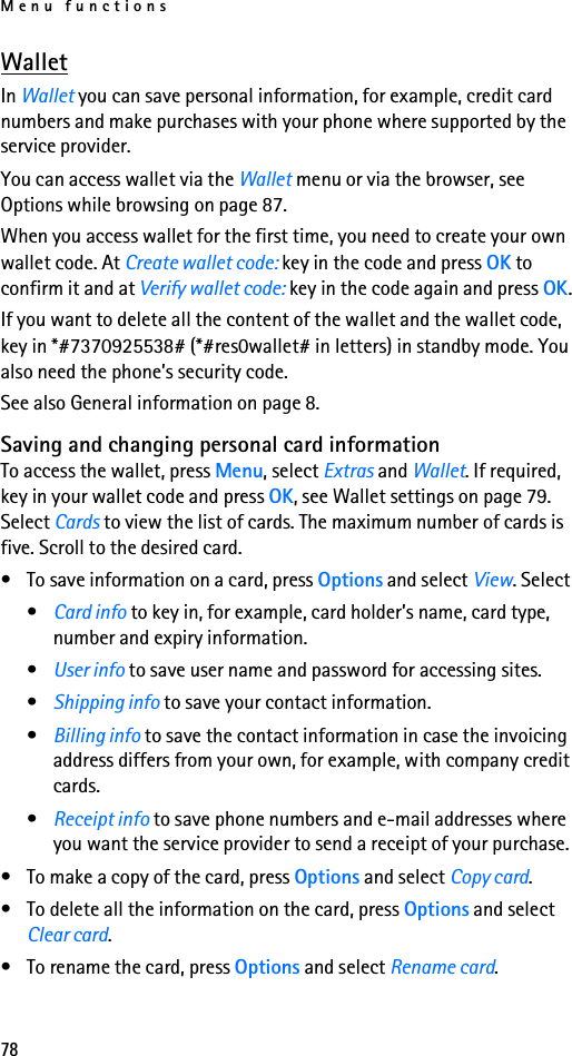 Menu functions78WalletIn Wallet you can save personal information, for example, credit card numbers and make purchases with your phone where supported by the service provider.You can access wallet via the Wallet menu or via the browser, see Options while browsing on page 87.When you access wallet for the first time, you need to create your own wallet code. At Create wallet code: key in the code and press OK to confirm it and at Verify wallet code: key in the code again and press OK.If you want to delete all the content of the wallet and the wallet code, key in *#7370925538# (*#res0wallet# in letters) in standby mode. You also need the phone’s security code.See also General information on page 8.Saving and changing personal card informationTo access the wallet, press Menu, select Extras and Wallet. If required, key in your wallet code and press OK, see Wallet settings on page 79. Select Cards to view the list of cards. The maximum number of cards is five. Scroll to the desired card.• To save information on a card, press Options and select View. Select•Card info to key in, for example, card holder’s name, card type, number and expiry information.•User info to save user name and password for accessing sites.•Shipping info to save your contact information.•Billing info to save the contact information in case the invoicing address differs from your own, for example, with company credit cards.•Receipt info to save phone numbers and e-mail addresses where you want the service provider to send a receipt of your purchase.• To make a copy of the card, press Options and select Copy card.• To delete all the information on the card, press Options and select Clear card.• To rename the card, press Options and select Rename card.