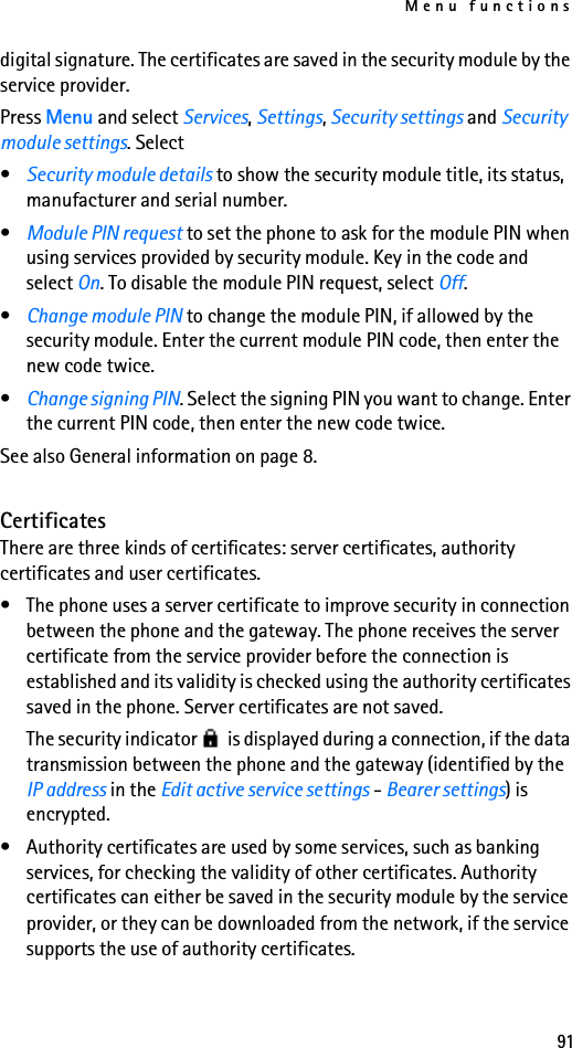 Menu functions91digital signature. The certificates are saved in the security module by the service provider.Press Menu and select Services, Settings, Security settings and Security module settings. Select•Security module details to show the security module title, its status, manufacturer and serial number.•Module PIN request to set the phone to ask for the module PIN when using services provided by security module. Key in the code and select On. To disable the module PIN request, select Off.•Change module PIN to change the module PIN, if allowed by the security module. Enter the current module PIN code, then enter the new code twice.•Change signing PIN. Select the signing PIN you want to change. Enter the current PIN code, then enter the new code twice.See also General information on page 8.CertificatesThere are three kinds of certificates: server certificates, authority certificates and user certificates.• The phone uses a server certificate to improve security in connection between the phone and the gateway. The phone receives the server certificate from the service provider before the connection is established and its validity is checked using the authority certificates saved in the phone. Server certificates are not saved.The security indicator   is displayed during a connection, if the data transmission between the phone and the gateway (identified by the IP address in the Edit active service settings - Bearer settings) is encrypted.• Authority certificates are used by some services, such as banking services, for checking the validity of other certificates. Authority certificates can either be saved in the security module by the service provider, or they can be downloaded from the network, if the service supports the use of authority certificates.