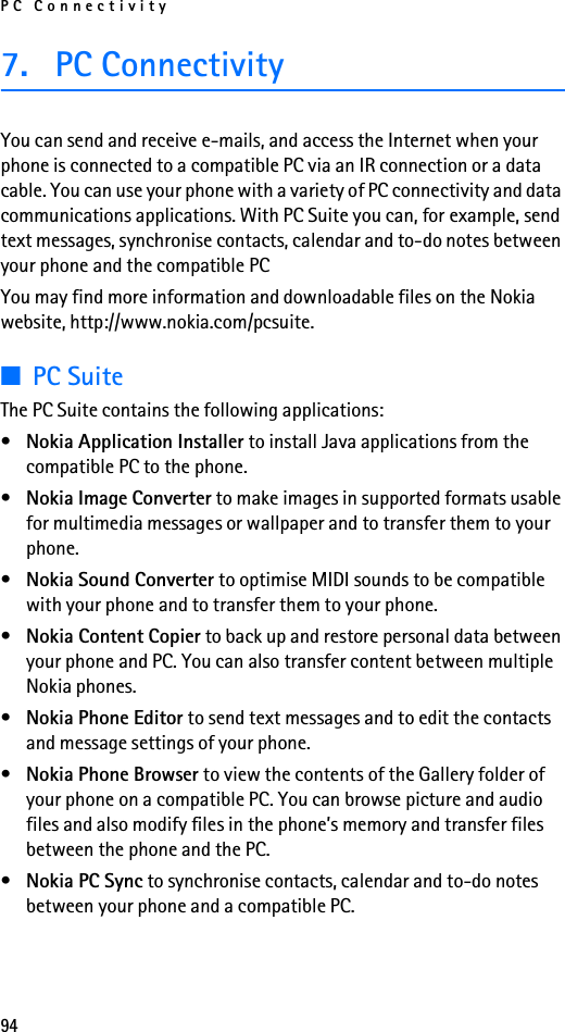 PC Connectivity947. PC ConnectivityYou can send and receive e-mails, and access the Internet when your phone is connected to a compatible PC via an IR connection or a data cable. You can use your phone with a variety of PC connectivity and data communications applications. With PC Suite you can, for example, send text messages, synchronise contacts, calendar and to-do notes between your phone and the compatible PCYou may find more information and downloadable files on the Nokia website, http://www.nokia.com/pcsuite.■PC SuiteThe PC Suite contains the following applications:•Nokia Application Installer to install Java applications from the compatible PC to the phone.•Nokia Image Converter to make images in supported formats usable for multimedia messages or wallpaper and to transfer them to your phone.•Nokia Sound Converter to optimise MIDI sounds to be compatible with your phone and to transfer them to your phone.•Nokia Content Copier to back up and restore personal data between your phone and PC. You can also transfer content between multiple Nokia phones.•Nokia Phone Editor to send text messages and to edit the contacts and message settings of your phone.•Nokia Phone Browser to view the contents of the Gallery folder of your phone on a compatible PC. You can browse picture and audio files and also modify files in the phone’s memory and transfer files between the phone and the PC.•Nokia PC Sync to synchronise contacts, calendar and to-do notes between your phone and a compatible PC.