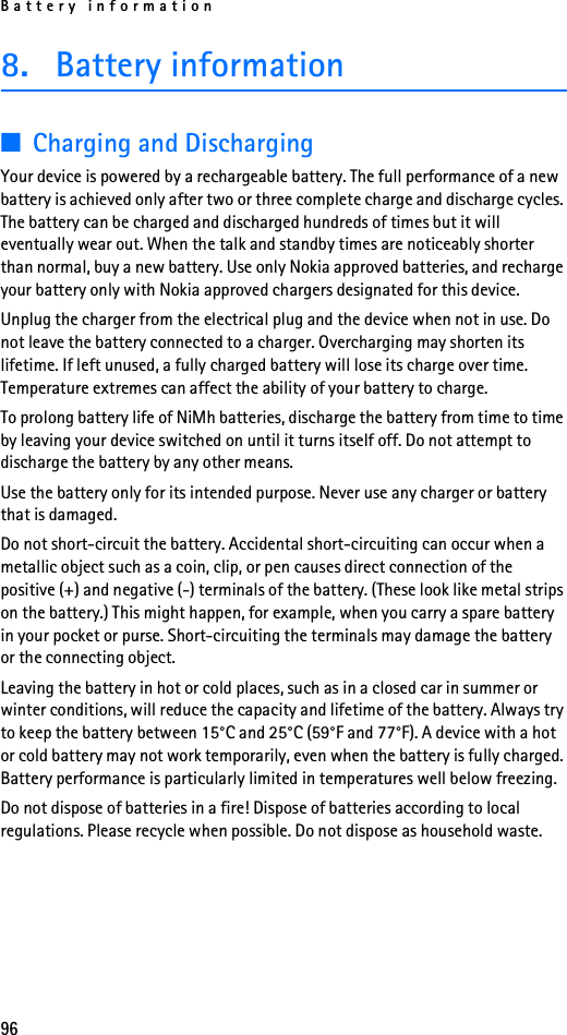 Battery information968. Battery information■Charging and DischargingYour device is powered by a rechargeable battery. The full performance of a new battery is achieved only after two or three complete charge and discharge cycles. The battery can be charged and discharged hundreds of times but it will eventually wear out. When the talk and standby times are noticeably shorter than normal, buy a new battery. Use only Nokia approved batteries, and recharge your battery only with Nokia approved chargers designated for this device.Unplug the charger from the electrical plug and the device when not in use. Do not leave the battery connected to a charger. Overcharging may shorten its lifetime. If left unused, a fully charged battery will lose its charge over time. Temperature extremes can affect the ability of your battery to charge.To prolong battery life of NiMh batteries, discharge the battery from time to time by leaving your device switched on until it turns itself off. Do not attempt to discharge the battery by any other means.Use the battery only for its intended purpose. Never use any charger or battery that is damaged.Do not short-circuit the battery. Accidental short-circuiting can occur when a metallic object such as a coin, clip, or pen causes direct connection of the positive (+) and negative (-) terminals of the battery. (These look like metal strips on the battery.) This might happen, for example, when you carry a spare battery in your pocket or purse. Short-circuiting the terminals may damage the battery or the connecting object.Leaving the battery in hot or cold places, such as in a closed car in summer or winter conditions, will reduce the capacity and lifetime of the battery. Always try to keep the battery between 15°C and 25°C (59°F and 77°F). A device with a hot or cold battery may not work temporarily, even when the battery is fully charged. Battery performance is particularly limited in temperatures well below freezing.Do not dispose of batteries in a fire! Dispose of batteries according to local regulations. Please recycle when possible. Do not dispose as household waste.