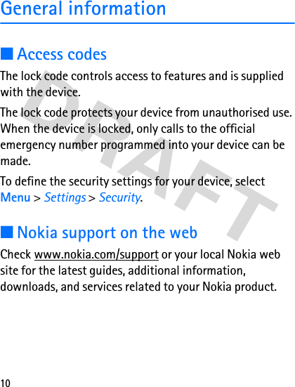 10General information■Access codesThe lock code controls access to features and is supplied with the device.The lock code protects your device from unauthorised use. When the device is locked, only calls to the official emergency number programmed into your device can be made.To define the security settings for your device, select Menu &gt; Settings &gt; Security.■Nokia support on the webCheck www.nokia.com/support or your local Nokia web site for the latest guides, additional information, downloads, and services related to your Nokia product.