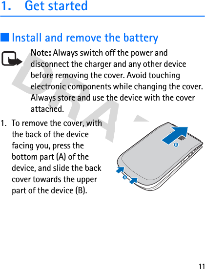 111. Get started■Install and remove the batteryNote: Always switch off the power and disconnect the charger and any other device before removing the cover. Avoid touching electronic components while changing the cover. Always store and use the device with the cover attached.1. To remove the cover, with the back of the device facing you, press the bottom part (A) of the device, and slide the back cover towards the upper part of the device (B).BA