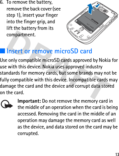 136. To remove the battery, remove the back cover (see step 1), insert your finger into the finger grip, and lift the battery from its compartment.■Insert or remove microSD cardUse only compatible microSD cards approved by Nokia for use with this device. Nokia uses approved industry standards for memory cards, but some brands may not be fully compatible with this device. Incompatible cards may damage the card and the device and corrupt data stored on the card.Important: Do not remove the memory card in the middle of an operation when the card is being accessed. Removing the card in the middle of an operation may damage the memory card as well as the device, and data stored on the card may be corrupted.