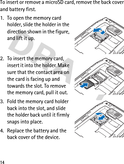 14To insert or remove a microSD card, remove the back cover and battery first.1. To open the memory card holder, slide the holder in the direction shown in the figure, and lift it up.2. To insert the memory card, insert it into the holder. Make sure that the contact area on the card is facing up and towards the slot. To remove the memory card, pull it out.3. Fold the memory card holder back into the slot, and slide the holder back until it firmly snaps into place.4. Replace the battery and the back cover of the device.